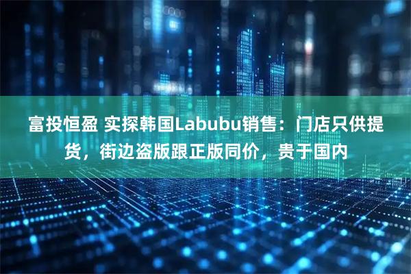 富投恒盈 实探韩国Labubu销售：门店只供提货，街边盗版跟正版同价，贵于国内