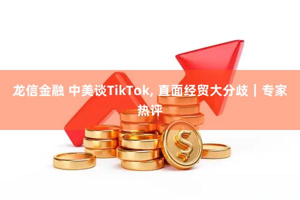 龙信金融 中美谈TikTok, 直面经贸大分歧｜专家热评