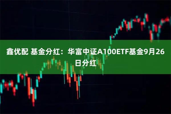 鑫优配 基金分红：华富中证A100ETF基金9月26日分红