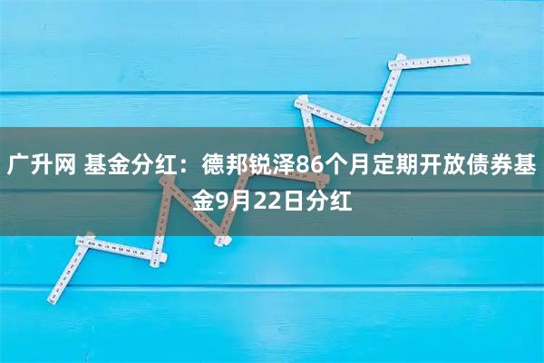 广升网 基金分红：德邦锐泽86个月定期开放债券基金9月22日分红