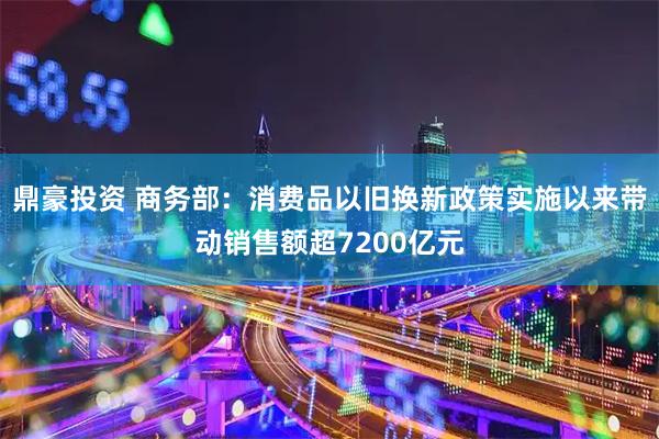 鼎豪投资 商务部：消费品以旧换新政策实施以来带动销售额超7200亿元