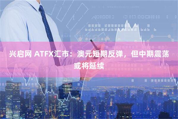 兴启网 ATFX汇市：澳元短期反弹，但中期震荡或将延续