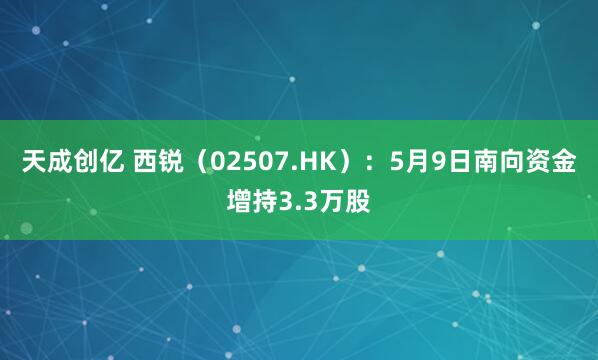 天成创亿 西锐（02507.HK）：5月9日南向资金增持3.3万股