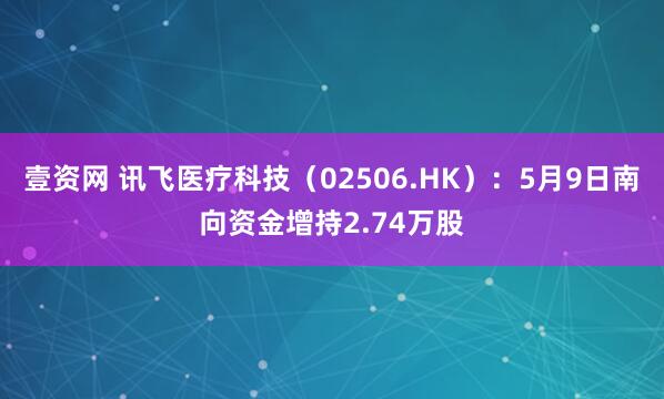 壹资网 讯飞医疗科技（02506.HK）：5月9日南向资金增持2.74万股