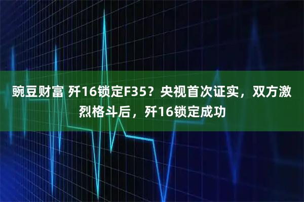 豌豆财富 歼16锁定F35？央视首次证实，双方激烈格斗后，歼16锁定成功
