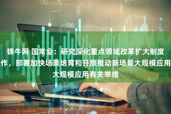 锦牛网 国常会：研究深化重点领域改革扩大制度型开放工作，部署加快场景培育和开放推动新场景大规模应用有关举措