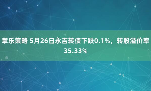 掌乐策略 5月26日永吉转债下跌0.1%，转股溢价率35.33%