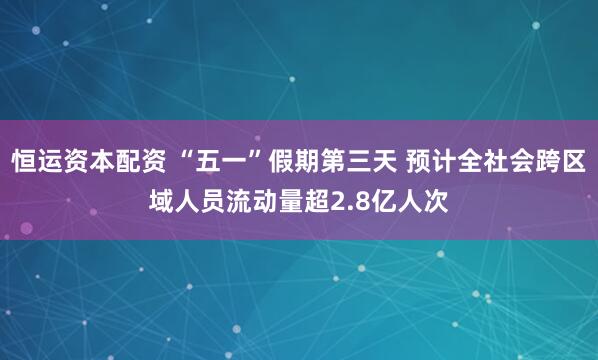恒运资本配资 “五一”假期第三天 预计全社会跨区域人员流动量超2.8亿人次
