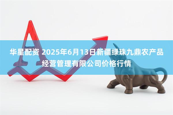 华星配资 2025年6月13日新疆绿珠九鼎农产品经营管理有限公司价格行情