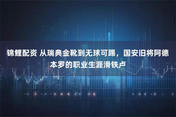 锦鲤配资 从瑞典金靴到无球可踢，国安旧将阿德本罗的职业生涯滑铁卢