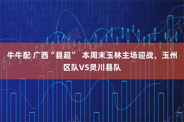 牛牛配 广西“县超”  本周末玉林主场迎战，玉州区队VS灵川县队