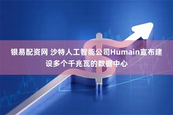 银易配资网 沙特人工智能公司Humain宣布建设多个千兆瓦的数据中心