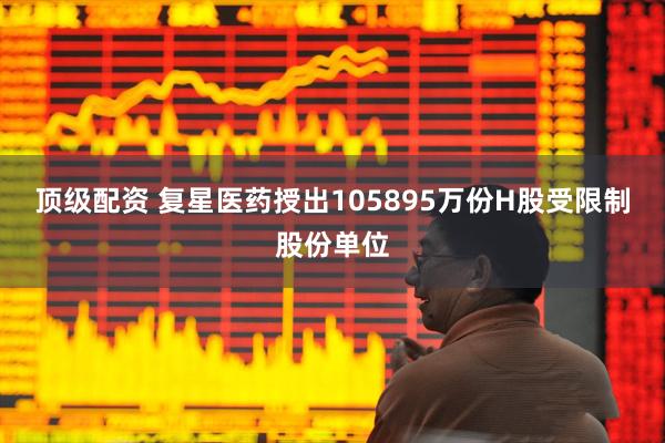 顶级配资 复星医药授出105895万份H股受限制股份单位