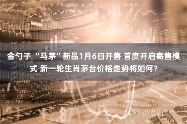 金勺子 “马茅”新品1月6日开售 首度开启寄售模式 新一轮生肖茅台价格走势将如何？