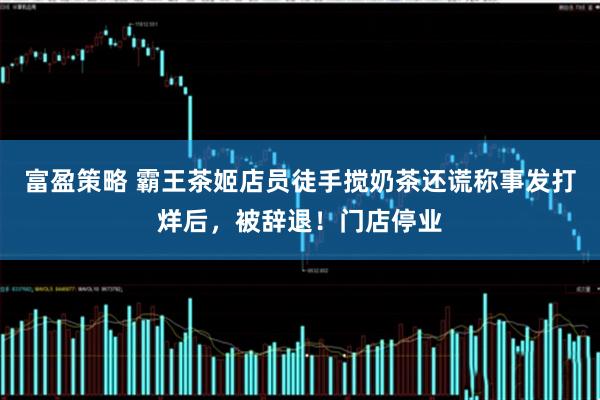 富盈策略 霸王茶姬店员徒手搅奶茶还谎称事发打烊后，被辞退！门店停业