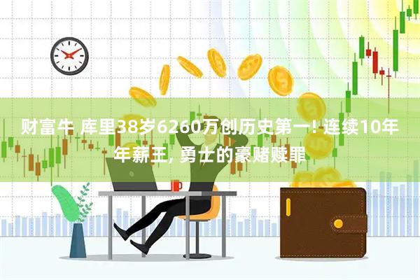 财富牛 库里38岁6260万创历史第一! 连续10年年薪王, 勇士的豪赌赎罪